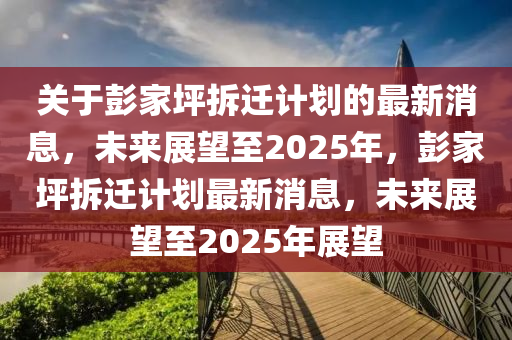 关于彭家坪拆迁计划的最新消息，未来展望至2025年，彭家坪拆迁计划最新消息，未来展望至2025年展望