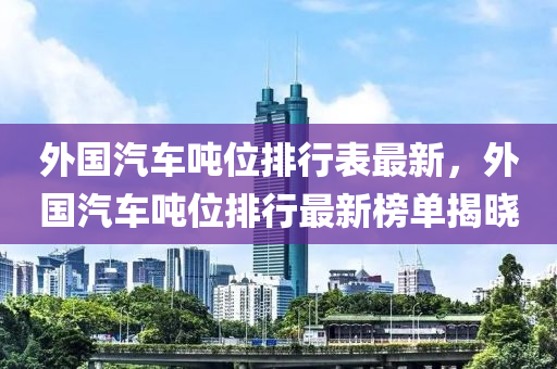 外国汽车吨位排行表最新，外国汽车吨位排行最新榜单揭晓
