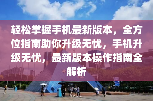 轻松掌握手机最新版本，全方位指南助你升级无忧，手机升级无忧，最新版本操作指南全解析