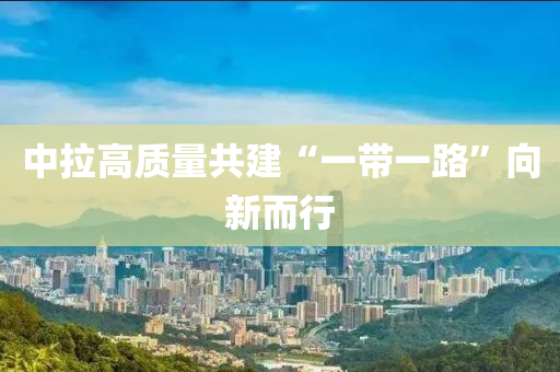 中拉高质量共建“一带一路”向新而行