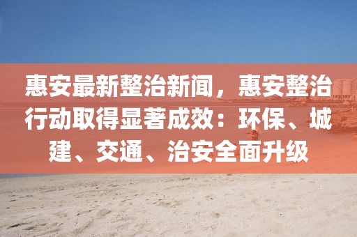 惠安最新整治新闻，惠安整治行动取得显著成效：环保、城建、交通、治安全面升级