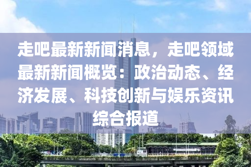走吧最新新闻消息，走吧领域最新新闻概览：政治动态、经济发展、科技创新与娱乐资讯综合报道