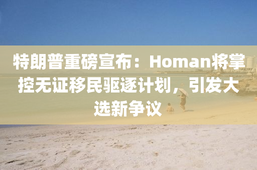 特朗普重磅宣布：Homan将掌控无证移民驱逐计划，引发大选新争议