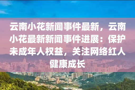 云南小花新闻事件最新，云南小花最新新闻事件进展：保护未成年人权益，关注网络红人健康成长