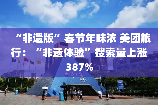 “非遗版”春节年味浓 美团旅行：“非遗体验”搜索量上涨387%