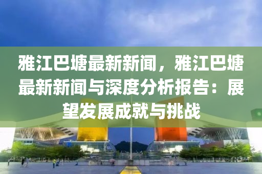 雅江巴塘最新新闻，雅江巴塘最新新闻与深度分析报告：展望发展成就与挑战