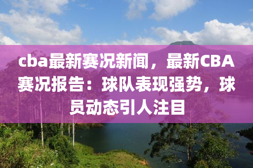 cba最新赛况新闻，最新CBA赛况报告：球队表现强势，球员动态引人注目