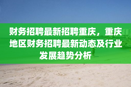财务招聘最新招聘重庆，重庆地区财务招聘最新动态及行业发展趋势分析
