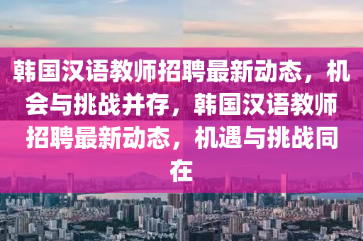 韩国汉语教师招聘最新动态，机会与挑战并存，韩国汉语教师招聘最新动态，机遇与挑战同在