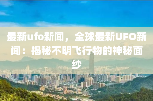最新ufo新闻，全球最新UFO新闻：揭秘不明飞行物的神秘面纱