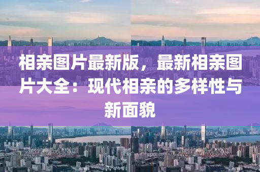 相亲图片最新版，最新相亲图片大全：现代相亲的多样性与新面貌