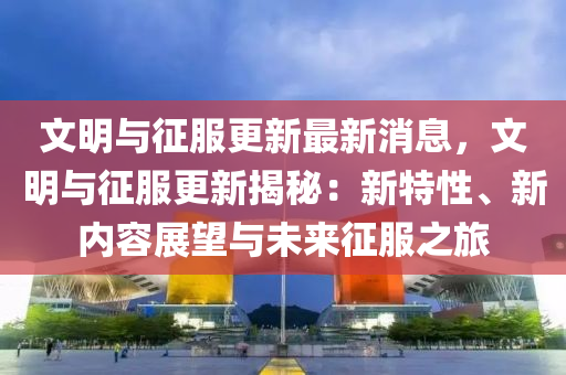 文明与征服更新最新消息，文明与征服更新揭秘：新特性、新内容展望与未来征服之旅