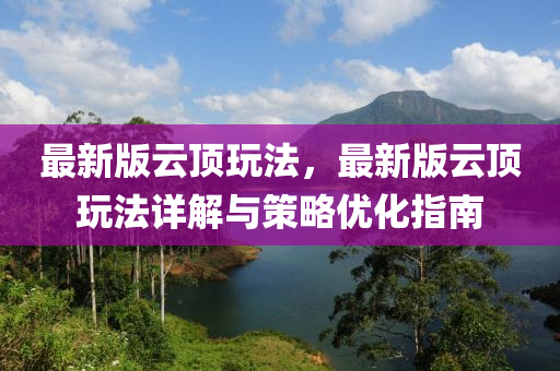 最新版云顶玩法，最新版云顶玩法详解与策略优化指南