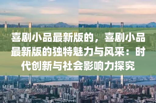 喜剧小品最新版的，喜剧小品最新版的独特魅力与风采：时代创新与社会影响力探究