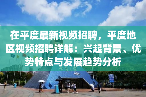 在平度最新视频招聘，平度地区视频招聘详解：兴起背景、优势特点与发展趋势分析