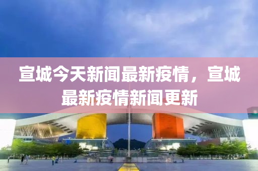 宣城今天新闻最新疫情，宣城最新疫情新闻更新