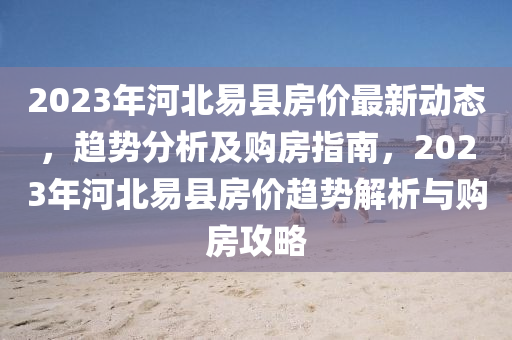2023年河北易县房价最新动态，趋势分析及购房指南，2023年河北易县房价趋势解析与购房攻略