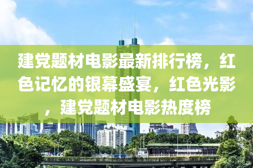 建党题材电影最新排行榜，红色记忆的银幕盛宴，红色光影，建党题材电影热度榜