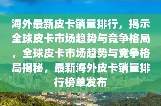 海外最新皮卡销量排行，揭示全球皮卡市场趋势与竞争格局，全球皮卡市场趋势与竞争格局揭秘，最新海外皮卡销量排行榜单发布