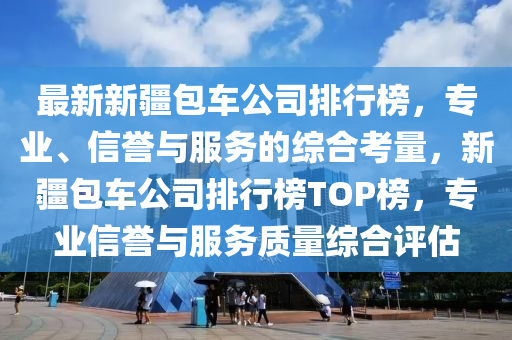 最新新疆包车公司排行榜，专业、信誉与服务的综合考量，新疆包车公司排行榜TOP榜，专业信誉与服务质量综合评估
