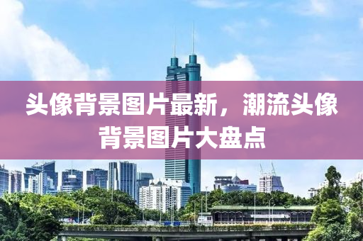 头像背景图片最新，潮流头像背景图片大盘点