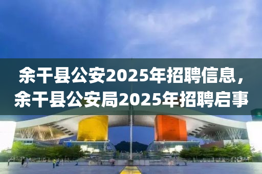 余干县公安2025年招聘信息，余干县公安局2025年招聘启事