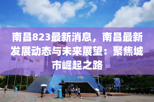 南昌823最新消息，南昌最新发展动态与未来展望：聚焦城市崛起之路