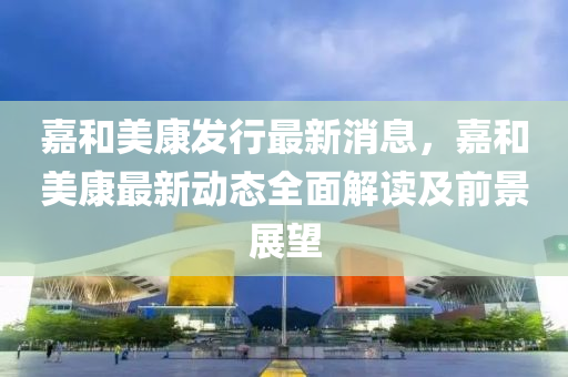 嘉和美康发行最新消息，嘉和美康最新动态全面解读及前景展望