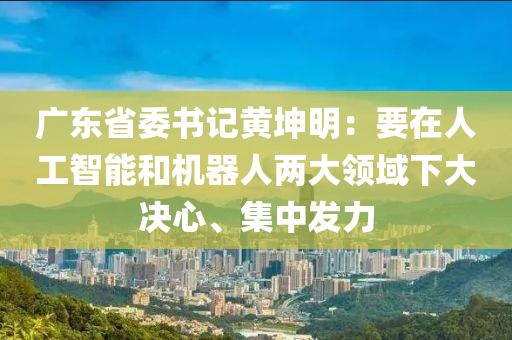 广东省委书记黄坤明：要在人工智能和机器人两大领域下大决心、集中发力