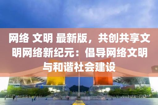 网络 文明 最新版，共创共享文明网络新纪元：倡导网络文明与和谐社会建设