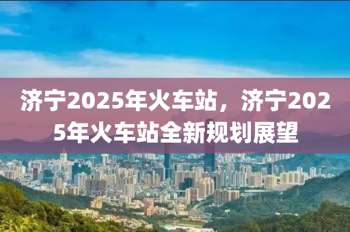 济宁2025年火车站，济宁2025年火车站全新规划展望