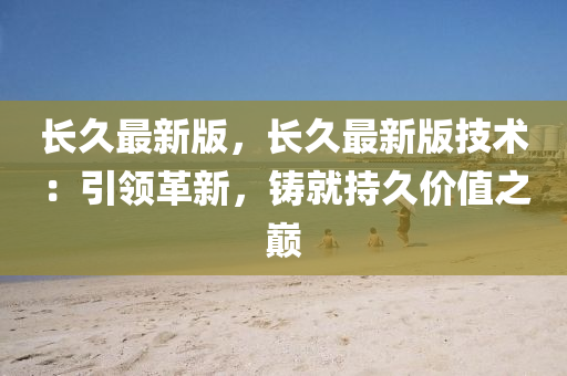 长久最新版，长久最新版技术：引领革新，铸就持久价值之巅