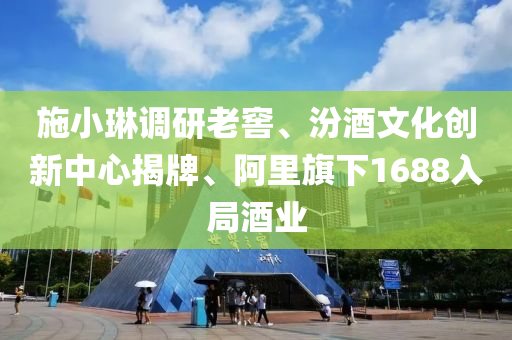 施小琳调研老窖、汾酒文化创新中心揭牌、阿里旗下1688入局酒业