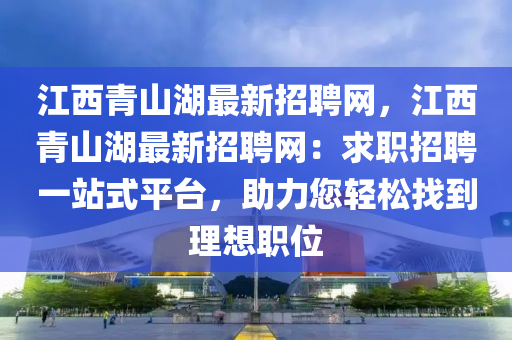 江西青山湖最新招聘网，江西青山湖最新招聘网：求职招聘一站式平台，助力您轻松找到理想职位