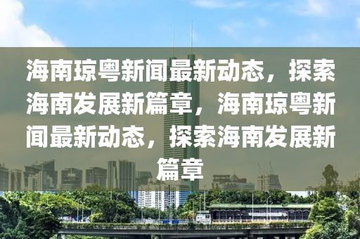海南琼粤新闻最新动态，探索海南发展新篇章，海南琼粤新闻最新动态，探索海南发展新篇章