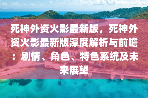 死神外资火影最新版，死神外资火影最新版深度解析与前瞻：剧情、角色、特色系统及未来展望