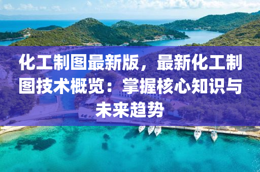 化工制图最新版，最新化工制图技术概览：掌握核心知识与未来趋势