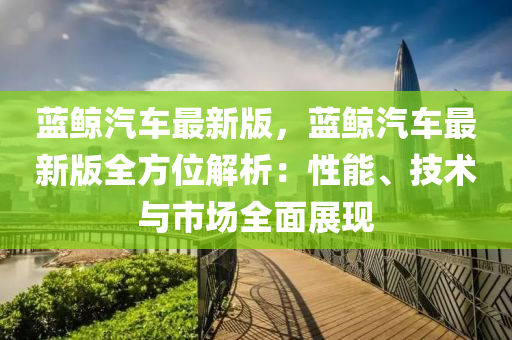 蓝鲸汽车最新版，蓝鲸汽车最新版全方位解析：性能、技术与市场全面展现