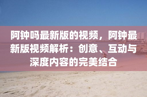 阿钟吗最新版的视频，阿钟最新版视频解析：创意、互动与深度内容的完美结合