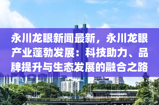 永川龙眼新闻最新，永川龙眼产业蓬勃发展：科技助力、品牌提升与生态发展的融合之路