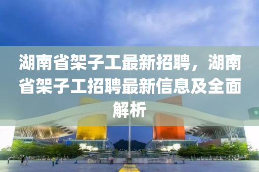 湖南省架子工最新招聘，湖南省架子工招聘最新信息及全面解析