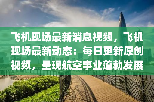 飞机现场最新消息视频，飞机现场最新动态：每日更新原创视频，呈现航空事业蓬勃发展