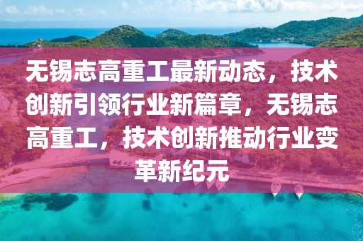 无锡志高重工最新动态，技术创新引领行业新篇章，无锡志高重工，技术创新推动行业变革新纪元