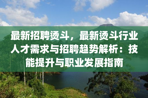 最新招聘烫斗，最新烫斗行业人才需求与招聘趋势解析：技能提升与职业发展指南