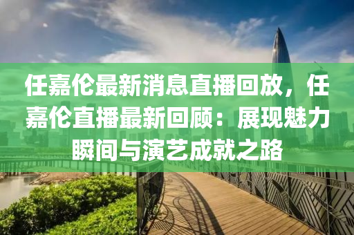任嘉伦最新消息直播回放，任嘉伦直播最新回顾：展现魅力瞬间与演艺成就之路