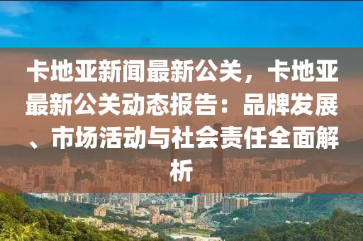 卡地亚新闻最新公关，卡地亚最新公关动态报告：品牌发展、市场活动与社会责任全面解析
