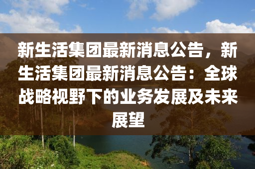 新生活集团最新消息公告，新生活集团最新消息公告：全球战略视野下的业务发展及未来展望