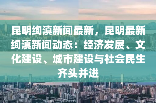 昆明绚滇新闻最新，昆明最新绚滇新闻动态：经济发展、文化建设、城市建设与社会民生齐头并进