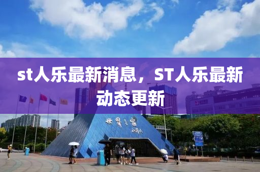 st人乐最新消息，ST人乐最新动态更新