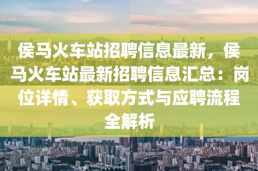侯马火车站招聘信息最新，侯马火车站最新招聘信息汇总：岗位详情、获取方式与应聘流程全解析